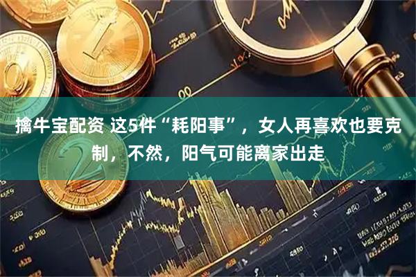擒牛宝配资 这5件“耗阳事”，女人再喜欢也要克制，不然，阳气可能离家出走