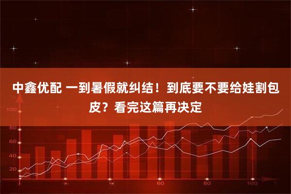 中鑫优配 一到暑假就纠结！到底要不要给娃割包皮？看完这篇再决定