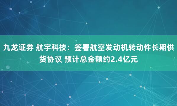 九龙证券 航宇科技：签署航空发动机转动件长期供货协议 预计总金额约2.4亿元