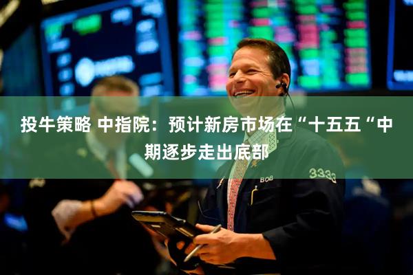 投牛策略 中指院：预计新房市场在“十五五“中期逐步走出底部