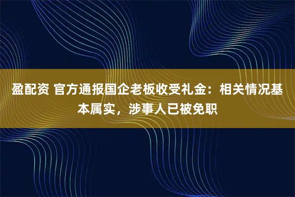 盈配资 官方通报国企老板收受礼金：相关情况基本属实，涉事人已被免职
