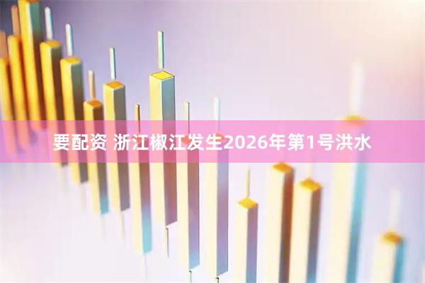 要配资 浙江椒江发生2026年第1号洪水