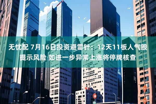 无忧配 7月16日投资避雷针：12天11板人气股提示风险 如进一步异常上涨将停牌核查