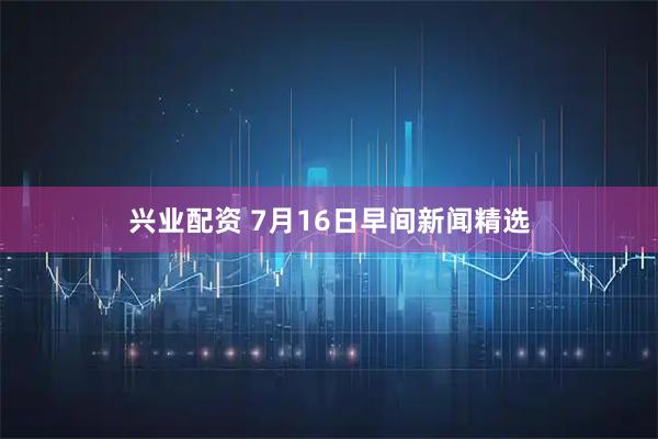 兴业配资 7月16日早间新闻精选