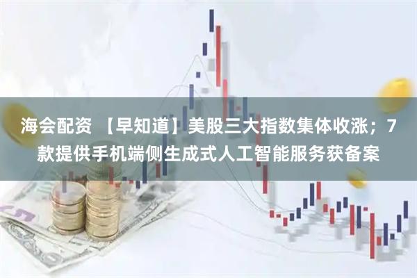 海会配资 【早知道】美股三大指数集体收涨；7款提供手机端侧生成式人工智能服务获备案