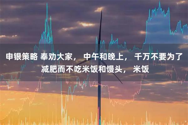 申银策略 奉劝大家， 中午和晚上， 千万不要为了 减肥而不吃米饭和馒头， 米饭