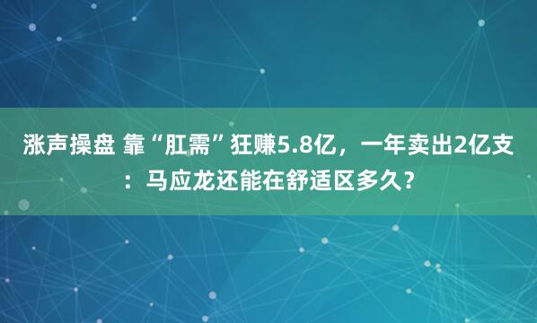 涨声操盘 靠“肛需”狂赚5.8亿，一年卖出2亿支：马应龙还能在舒适区多久？