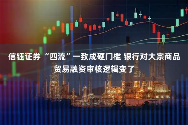 信钰证券 “四流”一致成硬门槛 银行对大宗商品贸易融资审核逻辑变了