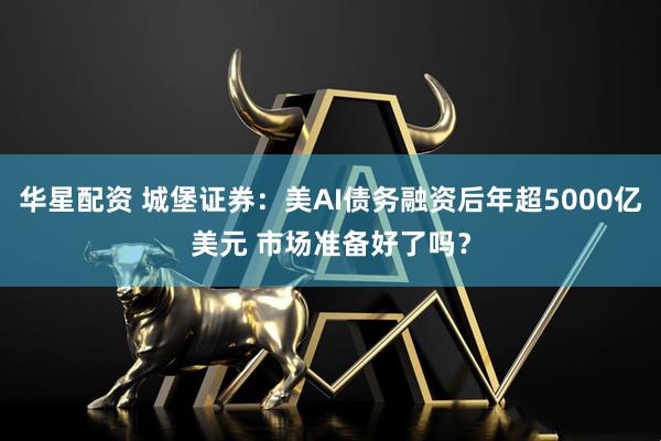 华星配资 城堡证券：美AI债务融资后年超5000亿美元 市场准备好了吗？