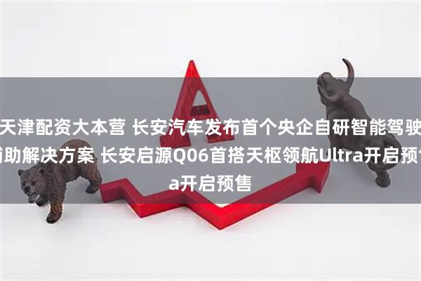 天津配资大本营 长安汽车发布首个央企自研智能驾驶辅助解决方案 长安启源Q06首搭天枢领航Ultra开启预售